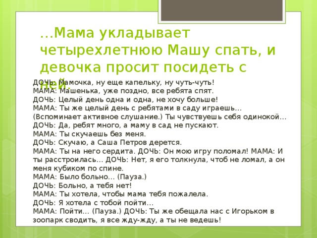 … Мама укладывает четырехлетнюю Машу спать, и девочка просит посидеть с ней. ДОЧЬ: Мамочка, ну еще капельку, ну чуть-чуть!  МАМА: Машенька, уже поздно, все ребята спят.  ДОЧЬ: Целый день одна и одна, не хочу больше!  МАМА: Ты же целый день с ребятами в саду играешь… (Вспоминает активное слушание.) Ты чувствуешь себя одинокой…  ДОЧЬ: Да, ребят много, а маму в сад не пускают.  МАМА: Ты скучаешь без меня.  ДОЧЬ: Скучаю, а Саша Петров дерется.  МАМА: Ты на него сердита. ДОЧЬ: Он мою игру поломал! МАМА: И ты расстроилась… ДОЧЬ: Нет, я его толкнула, чтоб не ломал, а он меня кубиком по спине.  МАМА: Было больно… (Пауза.)  ДОЧЬ: Больно, а тебя нет!  МАМА: Ты хотела, чтобы мама тебя пожалела.  ДОЧЬ: Я хотела с тобой пойти…  МАМА: Пойти… (Пауза.) ДОЧЬ: Ты же обещала нас с Игорьком в зоопарк сводить, я все жду-жду, а ты не ведешь! 