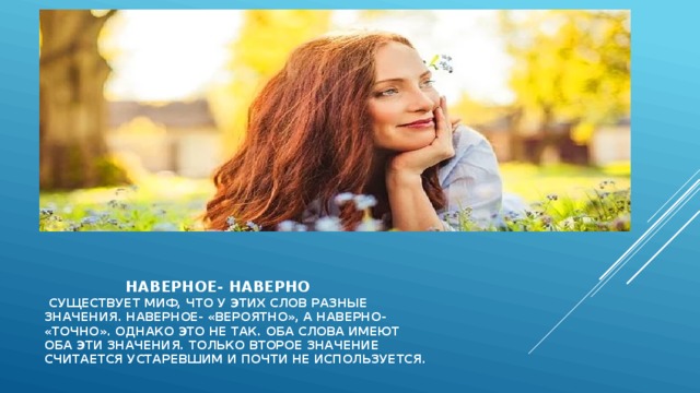    наверное- наверно  существует миф, что у этих слов разные  значения. Наверное- «вероятно», а наверно-  «точно». Однако это не так. Оба слова имеют  оба эти значения. Только второе значение  считается устаревшим и почти не используется.   