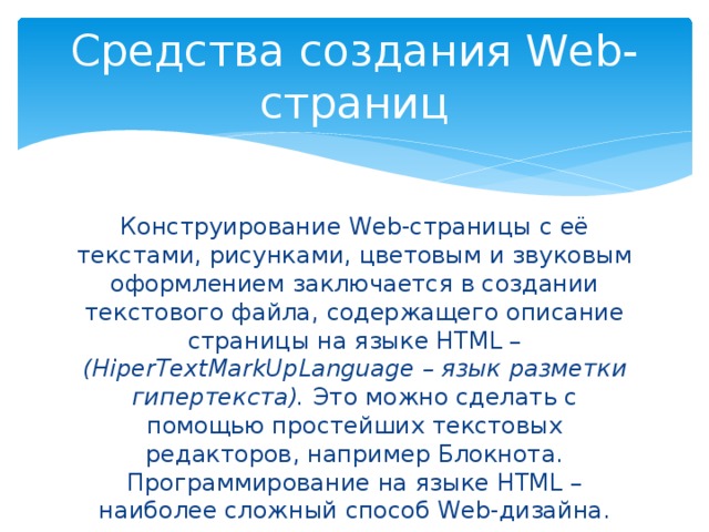 Средства создания Web-страниц Конструирование Web-страницы с её текстами, рисунками, цветовым и звуковым оформлением заключается в создании текстового файла, содержащего описание страницы на языке HTML – (HiperTextMarkUpLanguage – язык разметки гипертекста). Это можно сделать с помощью простейших текстовых редакторов, например Блокнота. Программирование на языке HTML – наиболее сложный способ Web-дизайна. 