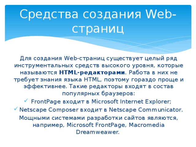 Средства создания Web-страниц Для создания Web-страниц существует целый ряд инструментальных средств высокого уровня, которые называются HTML-редакторами . Работа в них не требует знания языка HTML, поэтому гораздо проще и эффективнее. Такие редакторы входят в состав популярных браузеров: FrontPage входит в Microsoft Internet Explorer; Netscape Composer входит в Netscape Communicator. Мощными системами разработки сайтов являются, например, Microsoft FrontPage, Macromedia Dreamweawer. 
