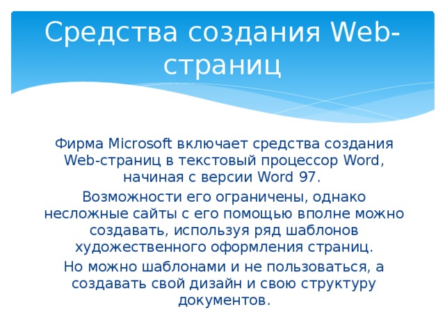 Средства создания Web-страниц Фирма Microsoft включает средства создания Web-страниц в текстовый процессор Word, начиная с версии Word 97. Возможности его ограничены, однако несложные сайты с его помощью вполне можно создавать, используя ряд шаблонов художественного оформления страниц. Но можно шаблонами и не пользоваться, а создавать свой дизайн и свою структуру документов. 