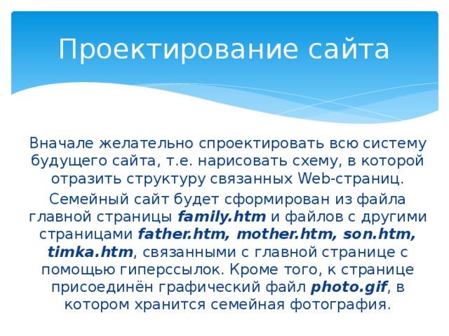 Проектирование сайта Вначале желательно спроектировать всю систему будущего сайта, т.е. нарисовать схему, в которой отразить структуру связанных Web-страниц. Семейный сайт будет сформирован из файла главной страницы family.htm и файлов с другими страницами father.htm, mother.htm, son.htm, timka.htm , связанными с главной странице с помощью гиперссылок. Кроме того, к странице присоединён графический файл photo.gif , в котором хранится семейная фотография. 