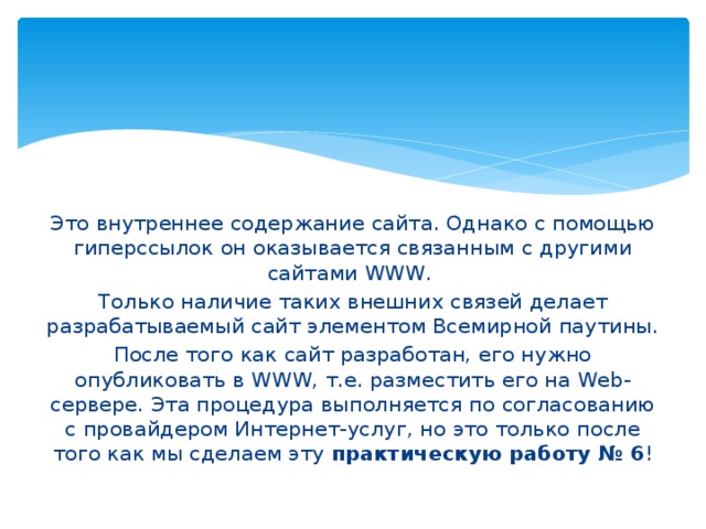 Это внутреннее содержание сайта. Однако с помощью гиперссылок он оказывается связанным с другими сайтами WWW. Только наличие таких внешних связей делает разрабатываемый сайт элементом Всемирной паутины. После того как сайт разработан, его нужно опубликовать в WWW, т.е. разместить его на Web-сервере. Эта процедура выполняется по согласованию с провайдером Интернет-услуг, но это только после того как мы сделаем эту практическую работу № 6 ! 
