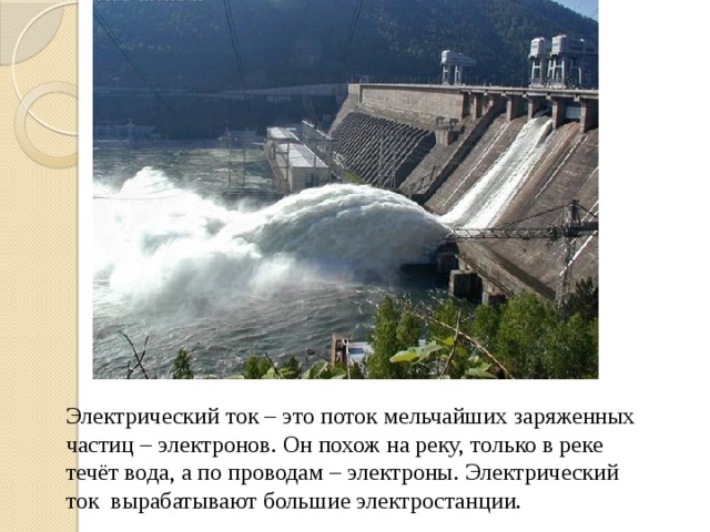 Электрический ток – это поток мельчайших заряженных частиц – электронов. Он похож на реку, только в реке течёт вода, а по проводам – электроны. Электрический ток вырабатывают большие электростанции.  