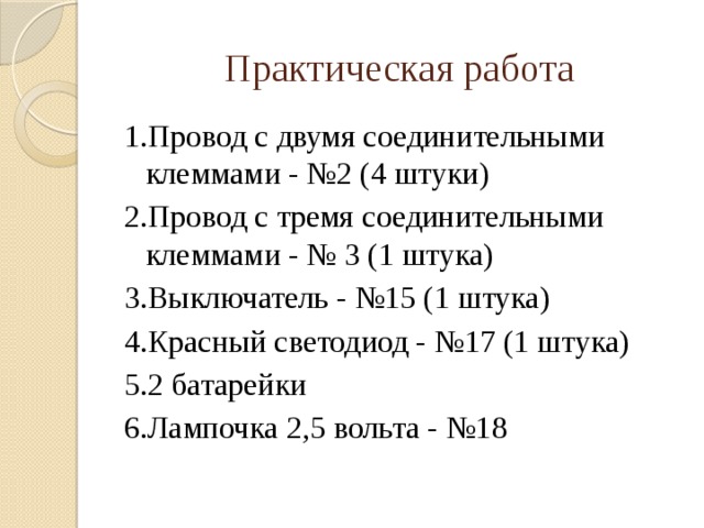 Практическая работа 1.Провод с двумя соединительными клеммами - №2 (4 штуки) 2.Провод с тремя соединительными клеммами - № 3 (1 штука) 3.Выключатель - №15 (1 штука) 4.Красный светодиод - №17 (1 штука) 5.2 батарейки 6.Лампочка 2,5 вольта - №18  