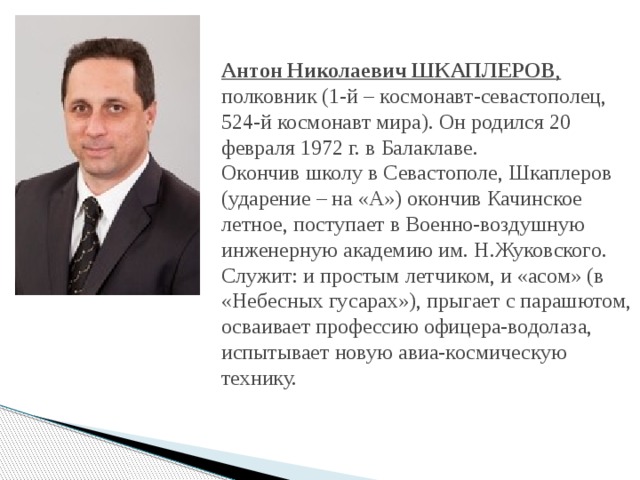 Антон Николаевич ШКАПЛЕРОВ , полковник (1-й – космонавт-севастополец, 524-й космонавт мира). Он родился 20 февраля 1972 г. в Балаклаве.  Окончив школу в Севастополе, Шкаплеров (ударение – на «А») окончив Качинское летное, поступает в Военно-воздушную инженерную академию им. Н.Жуковского. Служит: и простым летчиком, и «асом» (в «Небесных гусарах»), прыгает с парашютом, осваивает профессию офицера-водолаза, испытывает новую авиа-космическую технику. 