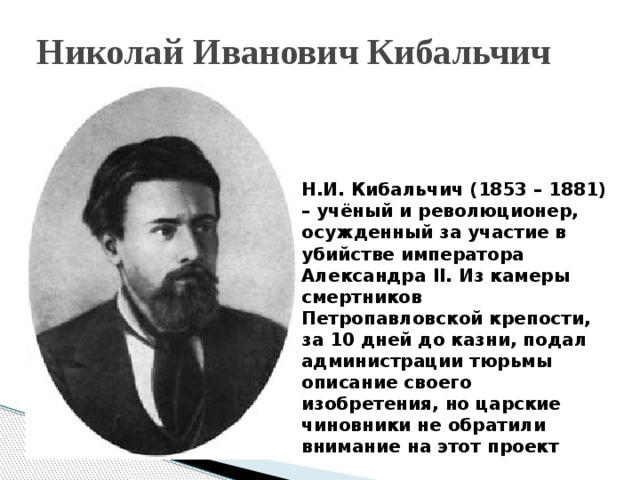 Николай Иванович Кибальчич Н.И. Кибальчич (1853 – 1881) – учёный и революционер, осужденный за участие в убийстве императора Александра II. Из камеры смертников Петропавловской крепости, за 10 дней до казни, подал администрации тюрьмы описание своего изобретения, но царские чиновники не обратили внимание на этот проект 