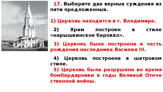 17.  Вы­бе­ри­те два верных суж­де­ния из пяти предложенных.  Церковь на­хо­дит­ся в г. Владимире.  2) Храм по­стро­ен в стиле «нарышкинское барокко».  3) Церковь была по­стро­е­на в честь рож­де­ния на­след­ни­ка Ва­си­лия III.  4) Церковь по­стро­е­на в ша­тро­вом стиле. 5) Церковь была раз­ру­ше­на во время бом­бар­ди­ров­ки в годы Ве­ли­кой Оте­че­ствен­ной войны.  