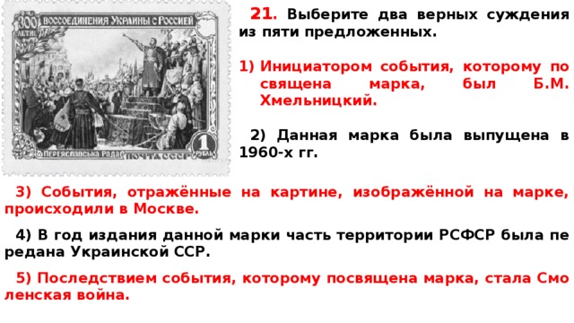 21 .  Вы­бе­ри­те два верных суж­де­ния из пяти предложенных.  Ини­ци­а­то­ром события, ко­то­ро­му по­свя­ще­на марка, был Б.М. Хмельницкий.  2) Дан­ная марка была вы­пу­ще­на в 1960-х гг. 3) События, отражённые на картине, изображённой на марке, про­ис­хо­ди­ли в Москве.  4) В год из­да­ния дан­ной марки часть тер­ри­то­рии РСФСР была пе­ре­да­на Укра­ин­ской ССР.  5) По­след­стви­ем события, ко­то­ро­му по­свя­ще­на марка, стала Смо­лен­ская война.   