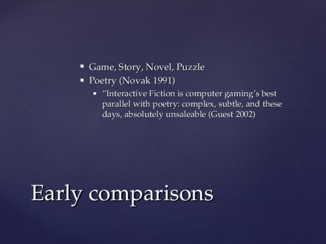 Game, Story, Novel, Puzzle Poetry (Novak 1991) “ Interactive Fiction is computer gaming’s best parallel with poetry: complex, subtle, and these days, absolutely unsaleable (Guest 2002) “ Interactive Fiction is computer gaming’s best parallel with poetry: complex, subtle, and these days, absolutely unsaleable (Guest 2002) Early comparisons 