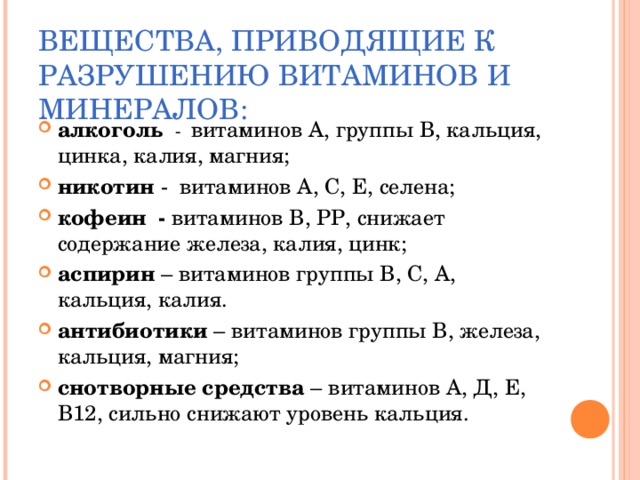 ВЕЩЕСТВА, ПРИВОДЯЩИЕ К РАЗРУШЕНИЮ ВИТАМИНОВ И МИНЕРАЛОВ: алкоголь  - витаминов А, группы В, кальция, цинка, калия, магния; никотин - витаминов А, С, Е, селена; кофеин - витаминов В, РР, снижает содержание железа, калия, цинк; аспирин – витаминов группы В, С, А, кальция, калия. антибиотики – витаминов группы В, железа, кальция, магния; снотворные средства – витаминов А, Д, Е, В12, сильно снижают уровень кальция.  