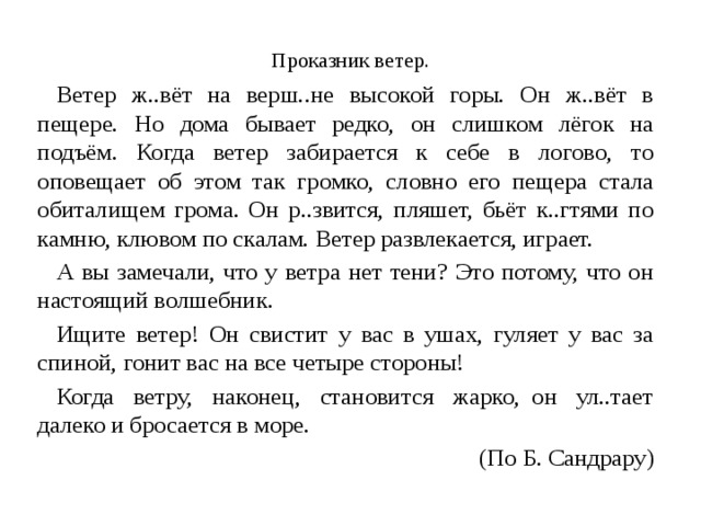  Проказник ветер. Ветер ж..вёт на верш..не высокой горы. Он ж..вёт в пещере. Но дома бывает редко, он слишком лёгок на подъём. Когда ветер забирается к себе в логово, то оповещает об этом так громко, словно его пещера стала обиталищем грома. Он р..звится, пляшет, бьёт к..гтями по камню, клювом по скалам. Ветер развлекается, играет. А вы замечали, что у ветра нет тени? Это потому, что он настоящий волшебник. Ищите ветер! Он свистит у вас в ушах, гуляет у вас за спиной, гонит вас на все четыре стороны! Когда ветру, наконец, становится жарко,  он ул..тает далеко и бросается в море. (По Б. Сандрару) 