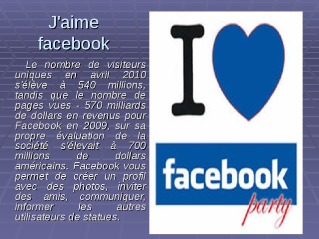 J'aime  facebook   Le nombre de visiteurs uniques en а vril 2010 s'élève à 540 millions, tandis que le nombre de pages vues - 570 milliards de dollars en revenus pour Facebook en 2009, sur sa propre évaluation de la société s'élevait à 700 millions de dollars américains. Facebook vous permet de créer un profil avec des photos, inviter des amis, communiquer, informer les autres utilisateurs de statues. 