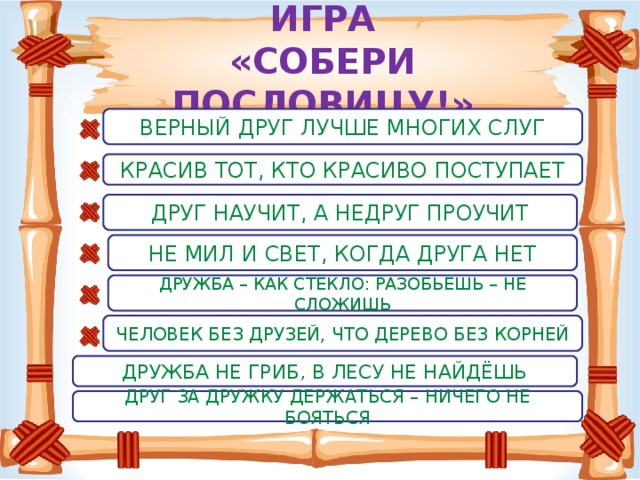 ИГРА  «СОБЕРИ ПОСЛОВИЦУ!» ВЕРНЫЙ ДРУГ ЛУЧШЕ МНОГИХ СЛУГ КРАСИВ ТОТ, КТО КРАСИВО ПОСТУПАЕТ ДРУГ НАУЧИТ, А НЕДРУГ ПРОУЧИТ НЕ МИЛ И СВЕТ, КОГДА ДРУГА НЕТ ДРУЖБА – КАК СТЕКЛО: РАЗОБЬЁШЬ – НЕ СЛОЖИШЬ ЧЕЛОВЕК БЕЗ ДРУЗЕЙ, ЧТО ДЕРЕВО БЕЗ КОРНЕЙ ДРУЖБА НЕ ГРИБ, В ЛЕСУ НЕ НАЙДЁШЬ ДРУГ ЗА ДРУЖКУ ДЕРЖАТЬСЯ – НИЧЕГО НЕ БОЯТЬСЯ