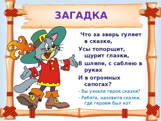 ЗАГАДКА  Что за зверь гуляет в сказке, Усы топорщит, щурит глазки, В шляпе, с саблею в руках И в огромных сапогах? - Вы узнали героя сказки? - Ребята, назовите сказки, где героем был кот.