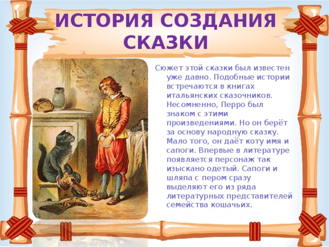 ИСТОРИЯ СОЗДАНИЯ СКАЗКИ Сюжет этой сказки был известен уже давно. Подобные истории встречаются в книгах итальянских сказочников. Несомненно, Перро был знаком с этими произведениями. Но он берёт за основу народную сказку. Мало того, он даёт коту имя и сапоги. Впервые в литературе появляется персонаж так изыскано одетый. Сапоги и шляпа с пером сразу выделяют его из ряда литературных представителей семейства кошачьих.