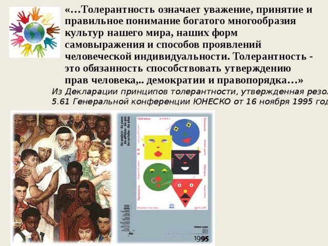 «…Толерантность означает уважение, принятие и правильное понимание богатого многообразия культур нашего мира, наших форм самовыражения и способов проявлений человеческой индивидуальности. Толерантность - это обязанность способствовать утверждению прав человека,.. демократии и правопорядка…»   Из Декларации принципов толерантности, утвержденная резолюцией 5.61 Генеральной конференции ЮНЕСКО от 16 ноября 1995 года  