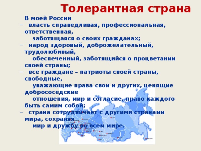 Толерантная страна В моей России  власть справедливая, профессиональная, ответственная,  власть справедливая, профессиональная, ответственная,  заботящаяся о своих гражданах;  народ здоровый, доброжелательный, трудолюбивый,  народ здоровый, доброжелательный, трудолюбивый,  обеспеченный, заботящийся о процветании своей страны;  все граждане – патриоты своей страны, свободные,  все граждане – патриоты своей страны, свободные,  уважающие права свои и других, ценящие добрососедские  отношения, мир и согласие, право каждого быть самим собой;  страна сотрудничает с другими странами мира, сохраняя  страна сотрудничает с другими странами мира, сохраняя  мир и дружбу во всем мире.  