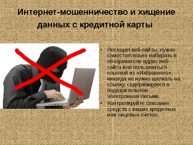 Интернет-мошенничество и хищение данных с кредитной карты  Посещая веб-сайты, нужно самостоятельно набирать в обозревателе адрес веб-сайта или пользоваться ссылкой из «Избранного»; никогда не нужно щелкать на ссылку, содержащуюся в подозрительном электронном письме. Контролируйте списание средств с ваших кредитных или лицевых счетов. 