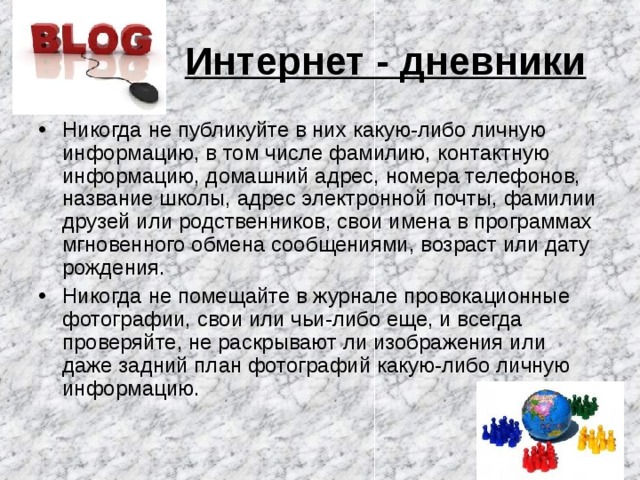 Интернет - дневники  Никогда не публикуйте в них какую-либо личную информацию, в том числе фамилию, контактную информацию, домашний адрес, номера телефонов, название школы, адрес электронной почты, фамилии друзей или родственников, свои имена в программах мгновенного обмена сообщениями, возраст или дату рождения. Никогда не помещайте в журнале провокационные фотографии, свои или чьи-либо еще, и всегда проверяйте, не раскрывают ли изображения или даже задний план фотографий какую-либо личную информацию. 