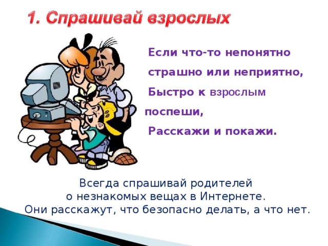  Если что-то непонятно  страшно или неприятно,  Быстро к  взрослым поспеши,  Расскажи и покажи.   Всегда спрашивай родителей о незнакомых вещах в Интернете. Они расскажут, что безопасно делать, а что нет. 