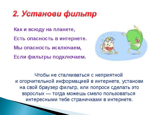 Как и всюду на планете,  Есть опасность в интернете.  Мы опасность исключаем,  Если фильтры подключаем.   Чтобы не сталкиваться с неприятной и огорчительной информацией в интернете, установи на свой браузер фильтр, или попроси сделать это взрослых — тогда можешь смело пользоваться интересными тебе страничками в интернете. 