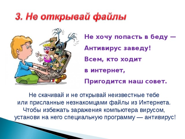 Не хочу попасть в беду —  Антивирус заведу!  Всем, кто ходит в интернет,  Пригодится наш совет.   Не скачивай и не открывай неизвестные тебе или присланные незнакомцами файлы из Интернета. Чтобы избежать заражения компьютера вирусом, установи на него специальную программу — антивирус! 