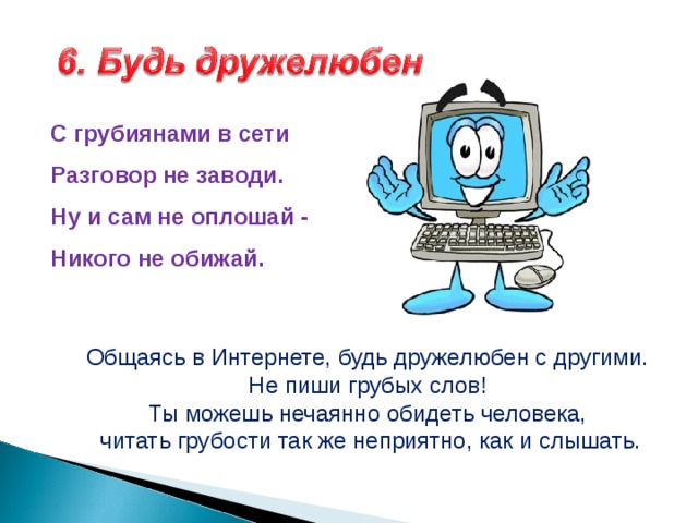С грубиянами в сети  Разговор не заводи.  Ну и сам не оплошай -  Никого не обижай.  Общаясь в Интернете, будь дружелюбен с другими. Не пиши грубых слов! Ты можешь нечаянно обидеть человека, читать грубости так же неприятно, как и слышать. 