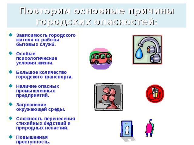 Повторим основные причины городских опасностей: Зависимость городского жителя от работы бытовых служб.  Особые психологические условия жизни.  Большое количество городского транспорта.  Наличие опасных промышленных предприятий.  Загрязнение окружающей среды.  Сложность перенесения стихийных бедствий и природных ненастий.  Повышенная преступность.  