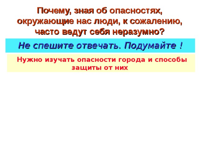 Почему, зная об опасностях, окружающие нас люди, к сожалению, часто ведут себя неразумно? Не спешите отвечать. Подумайте  !  Нужно изучать опасности города и способы защиты от них 