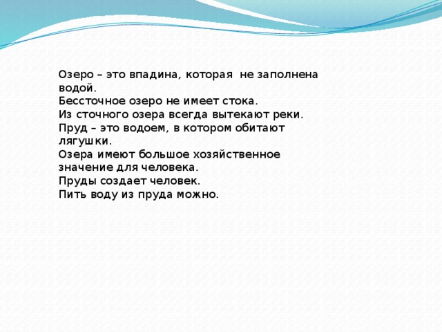 Озеро – это впадина, которая не заполнена водой. Бессточное озеро не имеет стока. Из сточного озера всегда вытекают реки. Пруд – это водоем, в котором обитают лягушки. Озера имеют большое хозяйственное значение для человека. Пруды создает человек. Пить воду из пруда можно. 
