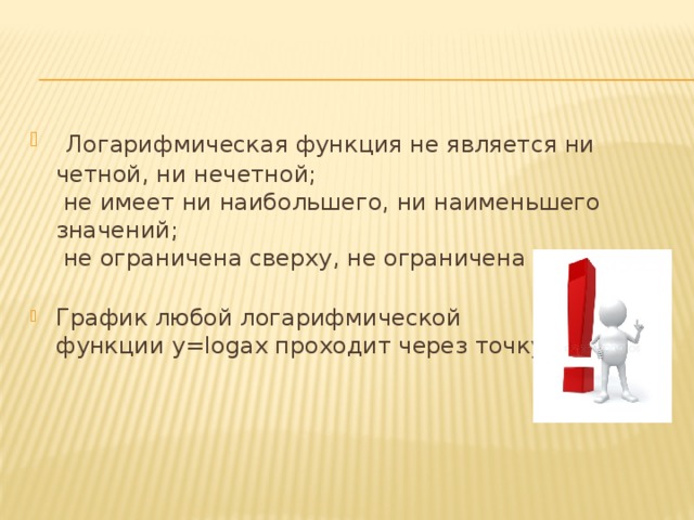   Логарифмическая функция не является ни четной, ни нечетной;   не имеет ни наибольшего, ни наименьшего значений;   не ограничена сверху, не ограничена снизу;          График любой логарифмической функции y=logax проходит через точку (1;0). 