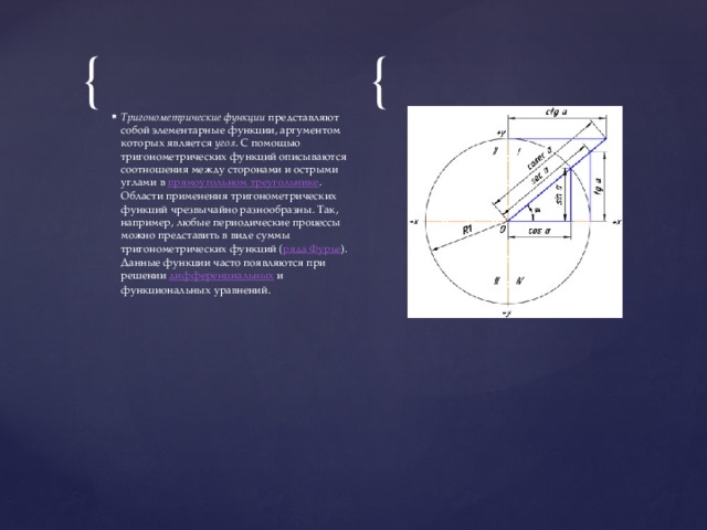 Тригонометрические функции  представляют собой элементарные функции, аргументом которых является  угол . С помощью тригонометрических функций описываются соотношения между сторонами и острыми углами в  прямоугольном треугольнике . Области применения тригонометрических функций чрезвычайно разнообразны. Так, например, любые периодические процессы можно представить в виде суммы тригонометрических функций ( ряда Фурье ). Данные функции часто появляются при решении  дифференциальных  и функциональных уравнений. 