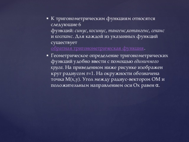 К тригонометрическим функциям относятся следующие 6 функций:  синус ,  косинус ,  тангенс , котангенс ,  секанс  и  косеканс . Для каждой из указанных функций существует  обратная тригонометрическая функция . Геометрическое определение тригонометрических функций удобно ввести с помощью  единичного круга . На приведенном ниже рисунке изображен круг радиусом r=1. На окружности обозначена точка M(x,y). Угол между радиус-вектором OM и положительным направлением оси Ox равен α. 