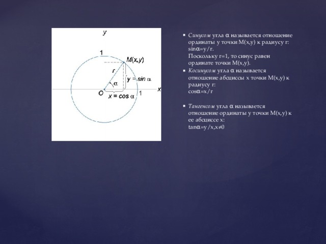 Синусом  угла α называется отношение ординаты y точки M(x,y) к радиусу r:   sinα=y/r.   Поскольку r=1, то синус равен ординате точки M(x,y). Косинусом  угла α называется отношение абсциссы x точки M(x,y) к радиусу r:   cosα=x/r    Тангенсом  угла α называется отношение ординаты y точки M(x,y) к ee абсциссе x:   tanα=y/x,x≠0  