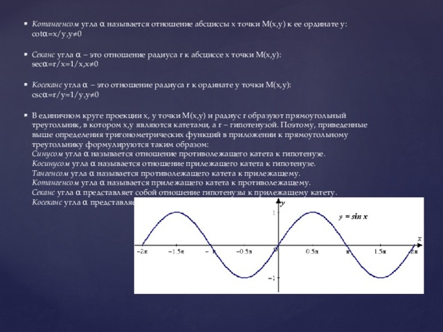 Котангенсом  угла α называется отношение абсциссы x точки M(x,y) к ее ординате y:   cotα=x/y,y≠0    Секанс  угла α − это отношение радиуса r к абсциссе x точки M(x,y):   secα=r/x=1/x,x≠0    Косеканс  угла α − это отношение радиуса r к ординате y точки M(x,y):   cscα=r/y=1/y,y≠0    В единичном круге проекции x, y точки M(x,y) и радиус r образуют прямоугольный треугольник, в котором x,y являются катетами, а r − гипотенузой. Поэтому, приведенные выше определения тригонометрических функций в приложении к прямоугольному треугольнику формулируются таким образом:   Синусом  угла α называется отношение противолежащего катета к гипотенузе.   Косинусом  угла α называется отношение прилежащего катета к гипотенузе.   Тангенсом  угла α называется противолежащего катета к прилежащему.   Котангенсом  угла α называется прилежащего катета к противолежащему.   Секанс  угла α представляет собой отношение гипотенузы к прилежащему катету.   Косеканс  угла α представляет собой отношение гипотенузы к противолежащему катету. 