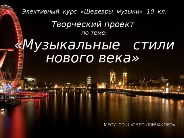 Элективный курс «Шедевры музыки» 10 кл. Творческий проект по теме: «Музыкальные стили нового века»       МБОУ СОШ «СЕЛО ЛОНЧАКОВО» 