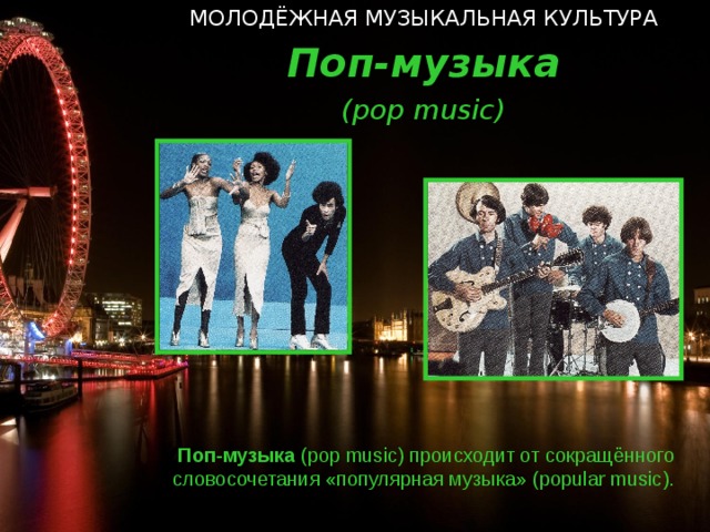МОЛОДЁЖНАЯ МУЗЫКАЛЬНАЯ КУЛЬТУРА Поп-музыка ( pop music ) Поп-музыка ( pop music ) происходит от сокращённого словосочетания «популярная музыка» ( popular music ).   