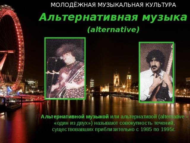 МОЛОДЁЖНАЯ МУЗЫКАЛЬНАЯ КУЛЬТУРА Альтернативная музыка ( alternative ) Альтернативной музыкой или альтернативой ( alternative  - «один из двух») называют совокупность течений, существовавших приблизительно с 1985 по 1995г.   