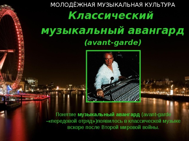 МОЛОДЁЖНАЯ МУЗЫКАЛЬНАЯ КУЛЬТУРА Классический музыкальный авангард ( avant-garde ) Понятие музыкальный  авангард  ( avant-garde  - «передовой отряд»)появилось в классической музыке вскоре после Второй мировой войны.  