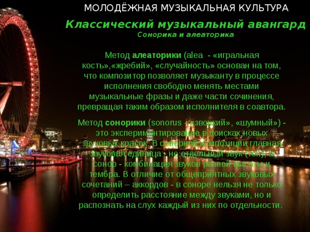 МОЛОДЁЖНАЯ МУЗЫКАЛЬНАЯ КУЛЬТУРА Классический музыкальный авангард Сонорика и алеаторика Метод алеаторики ( alea - «игральная кость»,«жребий», «случайность» основан на том, что композитор позволяет музыканту в процессе исполнения свободно менять местами музыкальные фразы и даже части сочинения, превращая таким образом исполнителя в соавтора. Метод сонорики ( sonorus - «звонкий», «шумный») - это экспериментирование в поисках новых звуковых красок. В сонорной композиции главная звуковая единица - не отдельный звук (тон), а сонор - комбинация звуков разной высоты и тембра. В отличие от общеприятных звуковых сочетаний – аккордов - в соноре нельзя не только определить расстояние между звуками, но и распознать на слух каждый из них по отдельности.   