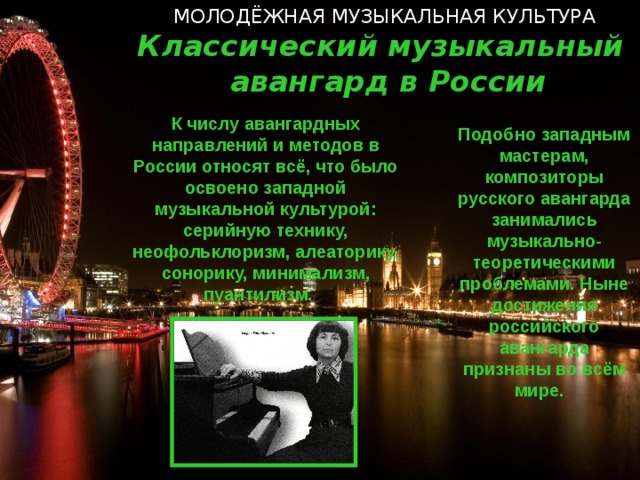 МОЛОДЁЖНАЯ МУЗЫКАЛЬНАЯ КУЛЬТУРА Классический музыкальный авангард в России К числу авангардных направлений и методов в России относят всё, что было освоено западной музыкальной культурой: серийную технику, неофольклоризм, алеаторику, сонорику, минимализм, пуантилизм. Подобно западным мастерам, композиторы русского авангарда занимались музыкально-теоретическими проблемами. Ныне достижения российского авангарда признаны во всём мире.   