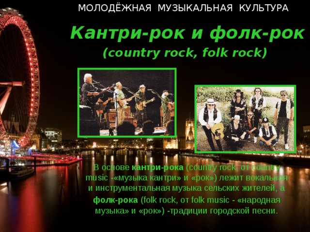 МОЛОДЁЖНАЯ МУЗЫКАЛЬНАЯ КУЛЬТУРА  Кантри-рок и фолк-рок ( country rock , folk rock ) В основе кантри-рока ( country rock, o т country music  - «музыка кантри» и «рок») лежит вокальная и инструментальная музыка сельских жителей, а фолк-рока  ( folk rock, от folk music  - «народная музыка» и «рок») -традиции городской песни.  