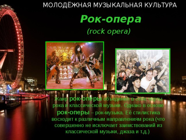 МОЛОДЁЖНАЯ МУЗЫКАЛЬНАЯ КУЛЬТУРА  Рок-опера  ( rock opera ) Жанр рок-оперы объединил в себе черты рока и классической музыки. Однако в основе рок-оперы – рок-музыка. Её стилистика восходит к различным направлениям рока (что совершенно не исключает заимствований из классической музыки, джаза и т.д.)  