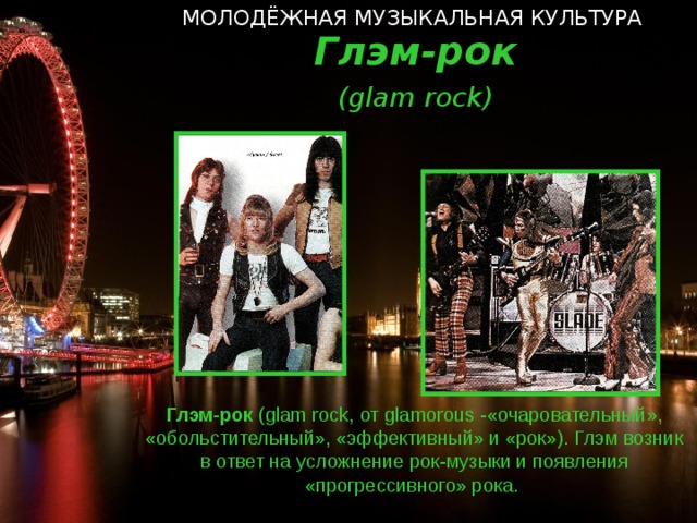 МОЛОДЁЖНАЯ МУЗЫКАЛЬНАЯ КУЛЬТУРА   Глэм-рок ( glam rock ) Глэм-рок ( glam rock, от glamorous  - «очаровательный», «обольстительный», «эффективный» и «рок»). Глэм возник в ответ на усложнение рок-музыки и появления «прогрессивного» рока.  