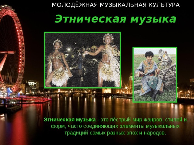 МОЛОДЁЖНАЯ МУЗЫКАЛЬНАЯ КУЛЬТУРА Этническая музыка Этническая  музыка - это пёстрый мир жанров, стилей и форм, часто соединяющих элементы музыкальных традиций самых разных эпох и народов.  