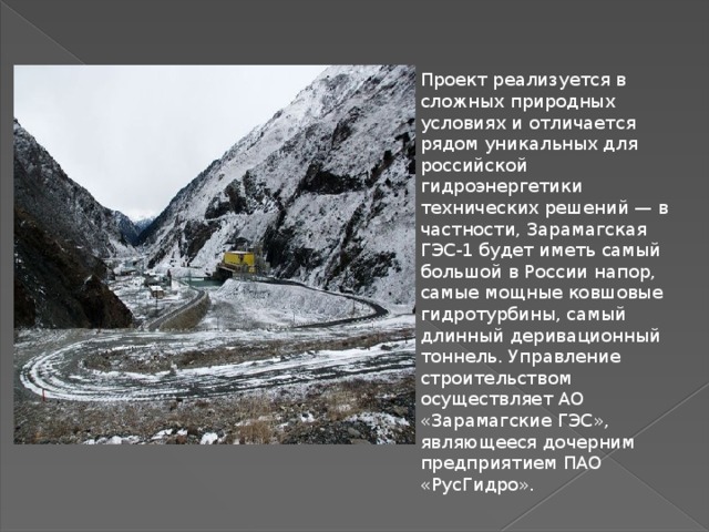 Проект реализуется в сложных природных условиях и отличается рядом уникальных для российской гидроэнергетики технических решений — в частности, Зарамагская ГЭС-1 будет иметь самый большой в России напор, самые мощные ковшовые гидротурбины, самый длинный деривационный тоннель. Управление строительством осуществляет АО «Зарамагские ГЭС», являющееся дочерним предприятием ПАО «РусГидро». 