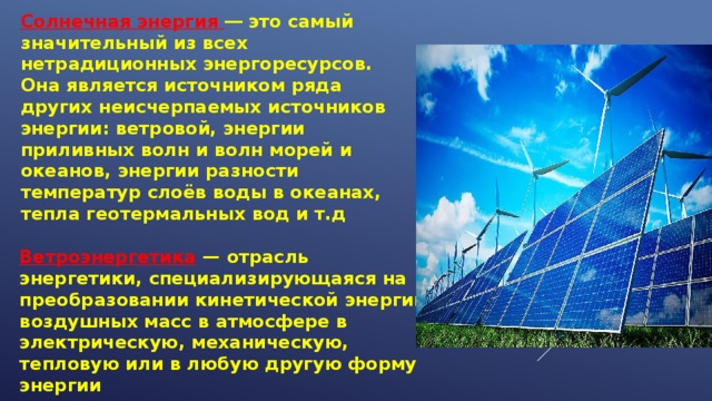 Солнечная энергия ― это самый значительный из всех нетрадиционных энергоресурсов. Она является источником ряда других неисчерпаемых источников энергии: ветровой, энергии приливных волн и волн морей и океанов, энергии разности температур слоёв воды в океанах, тепла геотермальных вод и т.д Ветроэнергетика — отрасль энергетики, специализирующаяся на преобразовании кинетической энергии воздушных масс в атмосфере в электрическую, механическую, тепловую или в любую другую форму энергии 