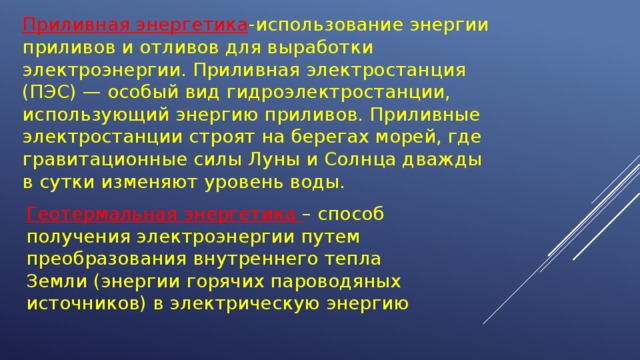 Приливная энергетика -использование энергии приливов и отливов для выработки электроэнергии. Приливная электростанция (ПЭС) — особый вид гидроэлектростанции, использующий энергию приливов. Приливные электростанции строят на берегах морей, где гравитационные силы Луны и Солнца дважды в сутки изменяют уровень воды. Геотермальная энергетика – способ получения электроэнергии путем преобразования внутреннего тепла Земли (энергии горячих пароводяных источников) в электрическую энергию 