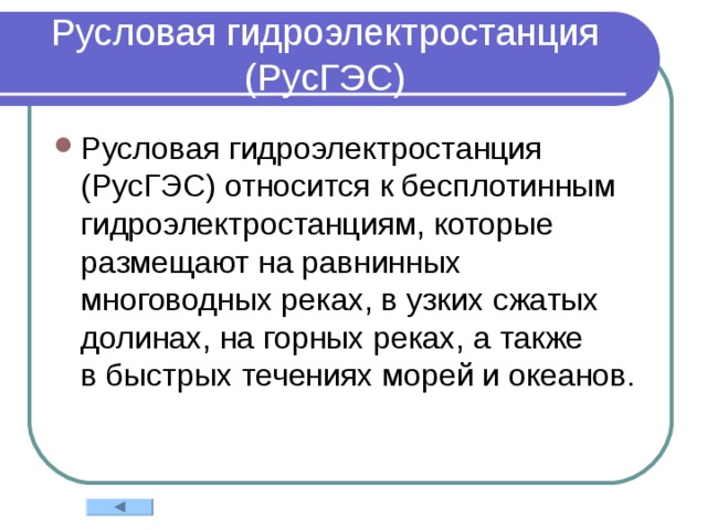 Русловая гидроэлектростанция (РусГЭС) Русловая гидроэлектростанция (РусГЭС) относится к бесплотинным гидроэлектростанциям, которые размещают на равнинных многоводных реках, в узких сжатых долинах, на горных реках, а также в быстрых течениях морей и океанов. 
